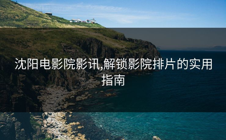沈阳电影院影讯,解锁影院排片的实用指南