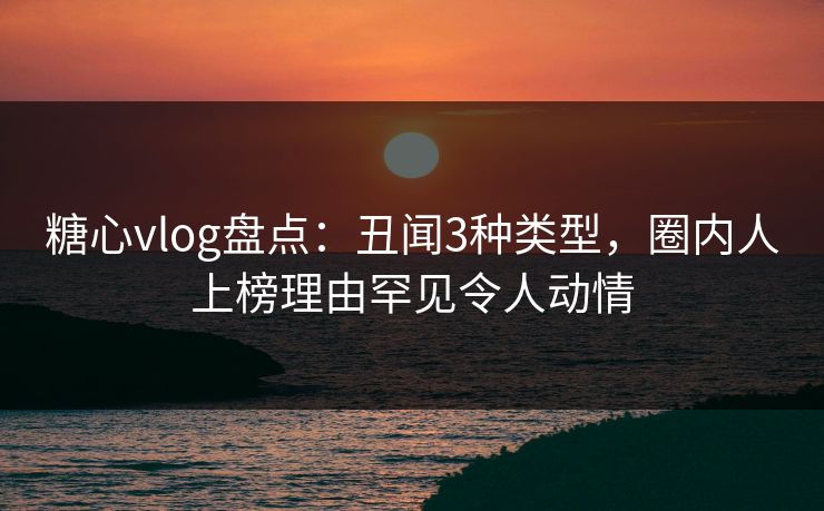 糖心vlog盘点：丑闻3种类型，圈内人上榜理由罕见令人动情