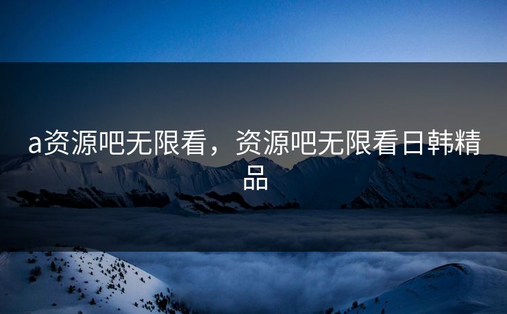 a资源吧无限看，资源吧无限看日韩精品