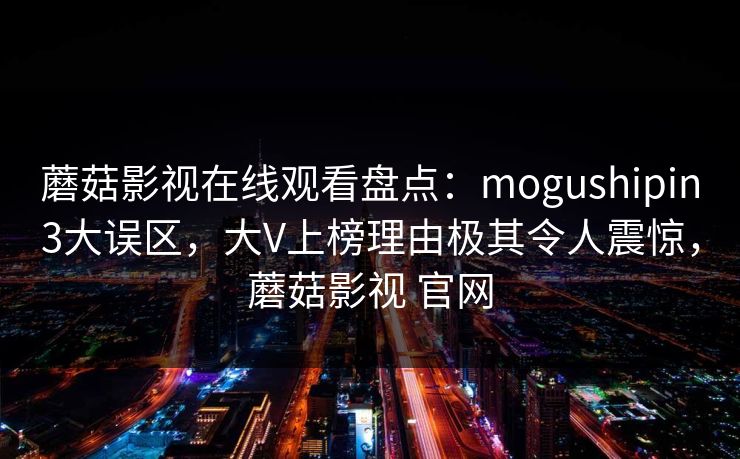 蘑菇影视在线观看盘点：mogushipin3大误区，大V上榜理由极其令人震惊，蘑菇影视 官网
