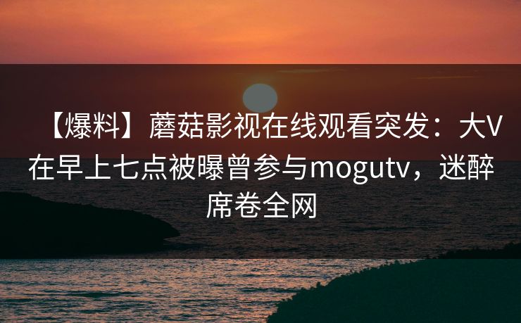 【爆料】蘑菇影视在线观看突发:大V在早上七点被曝曾参与mogutv,迷醉席卷全网 【爆料】蘑菇影视在线观看突发:大V在早上七点被曝曾参与mogutv,迷醉席卷全网