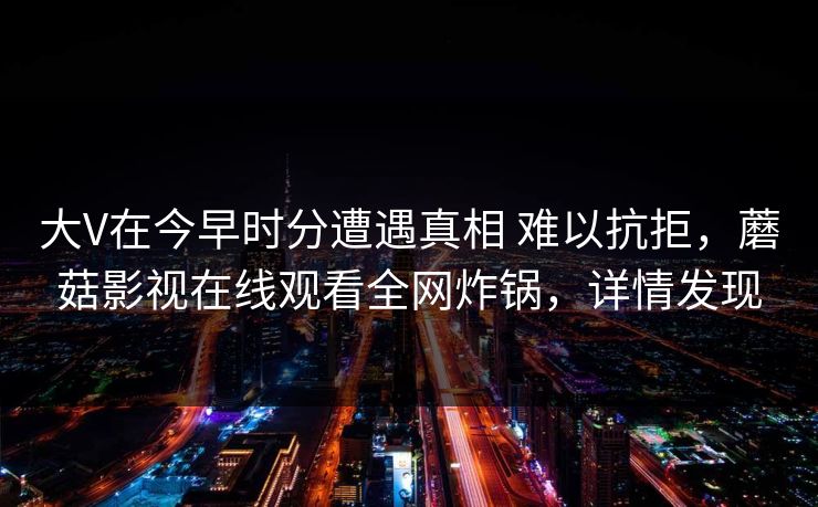 大V在今早时分遭遇真相 难以抗拒,蘑菇影视在线观看全网炸锅,详情发现 大V在今早时分遭遇真相 难以抗拒,蘑菇影视在线观看全网炸锅,详情发现