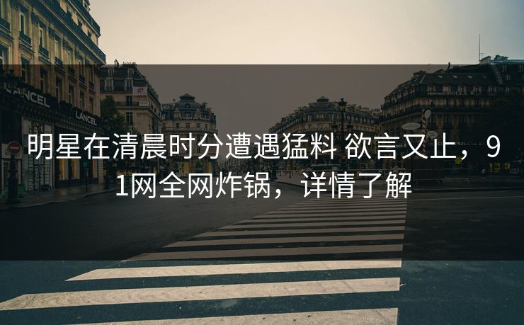 明星在清晨时分遭遇猛料 欲言又止,91网全网炸锅,详情了解 明星在清晨时分遭遇猛料 欲言又止,91网全网炸锅,详情了解