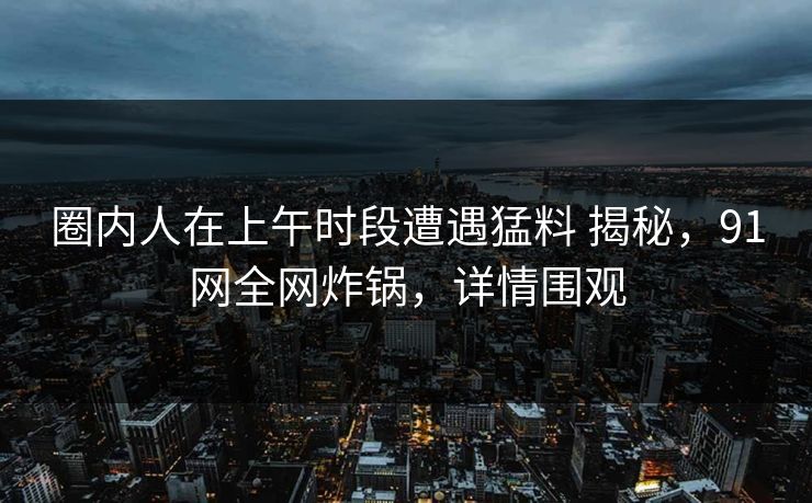 圈内人在上午时段遭遇猛料 揭秘，91网全网炸锅，详情围观