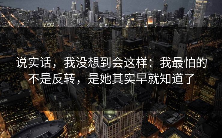 说实话,我没想到会这样:我最怕的不是反转,是她其实早就知道了 说实话,我没想到会这样:我最怕的不是反转,是她其实早就知道了