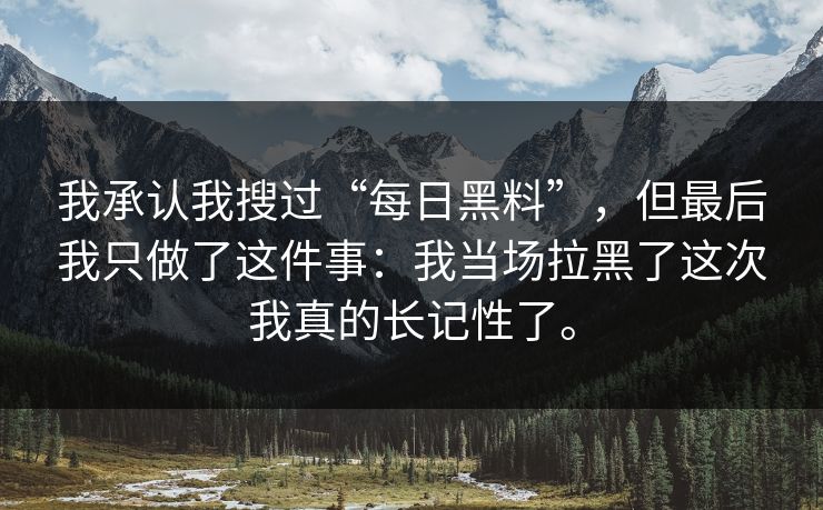 我承认我搜过“每日黑料”,但最后我只做了这件事:我当场拉黑了这次我真的长记性了。 我承认我搜过“每日黑料”,但最后我只做了这件事:我当场拉黑了这次我真的长记性了。