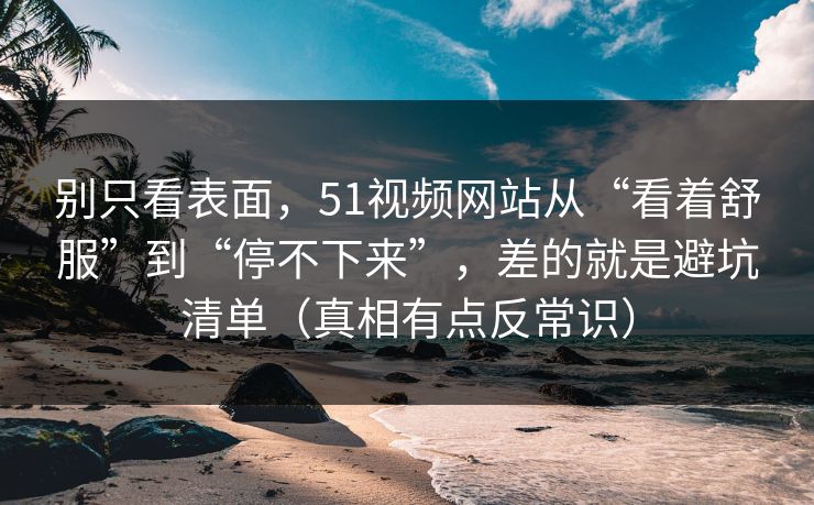 别只看表面,51视频网站从“看着舒服”到“停不下来”,差的就是避坑清单(真相有点反常识) 别只看表面,51视频网站从“看着舒服”到“停不下来”,差的就是避坑清单(真相有点反常识)