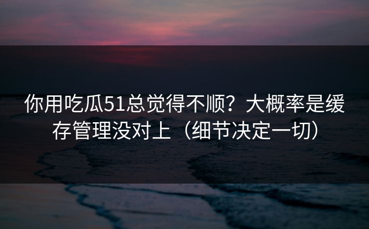 你用吃瓜51总觉得不顺？大概率是缓存管理没对上（细节决定一切）