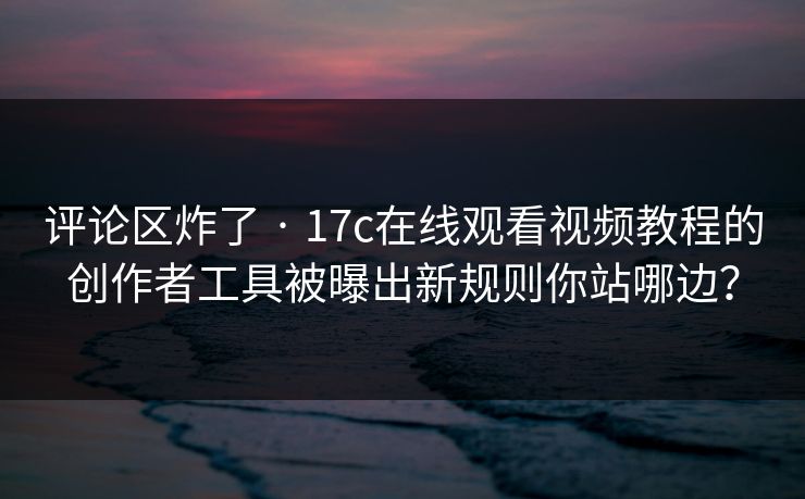 评论区炸了 · 17c在线观看视频教程的创作者工具被曝出新规则你站哪边？