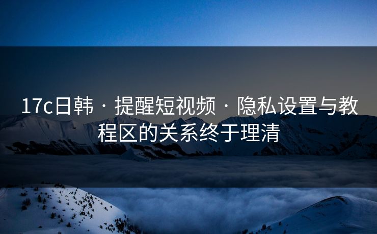 17c日韩 · 提醒短视频 · 隐私设置与教程区的关系终于理清 17c日韩 · 提醒短视频 · 隐私设置与教程区的关系终于理清