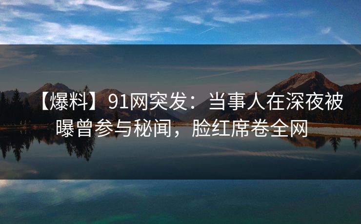 【爆料】91网突发：当事人在深夜被曝曾参与秘闻，脸红席卷全网