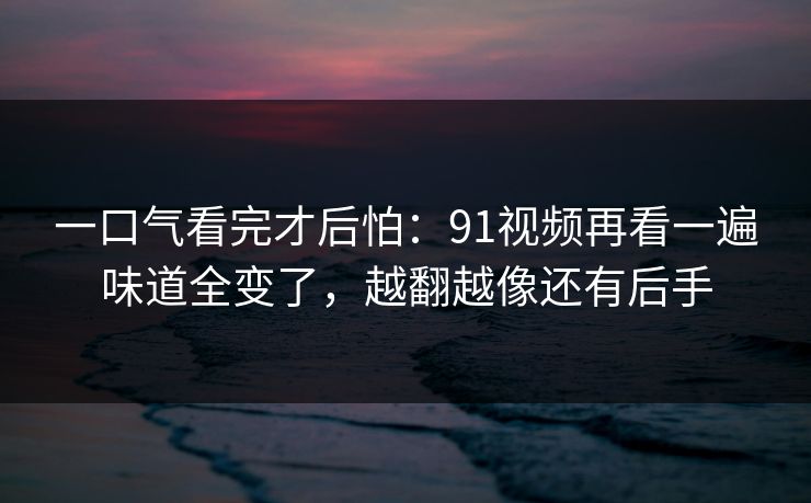 一口气看完才后怕：91视频再看一遍味道全变了，越翻越像还有后手