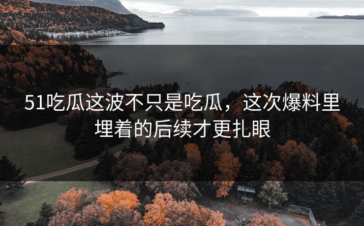 51吃瓜这波不只是吃瓜，这次爆料里埋着的后续才更扎眼