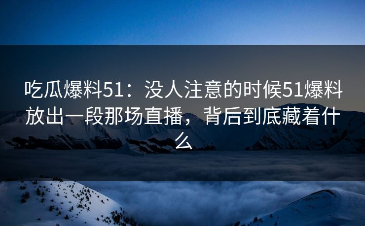 吃瓜爆料51：没人注意的时候51爆料放出一段那场直播，背后到底藏着什么