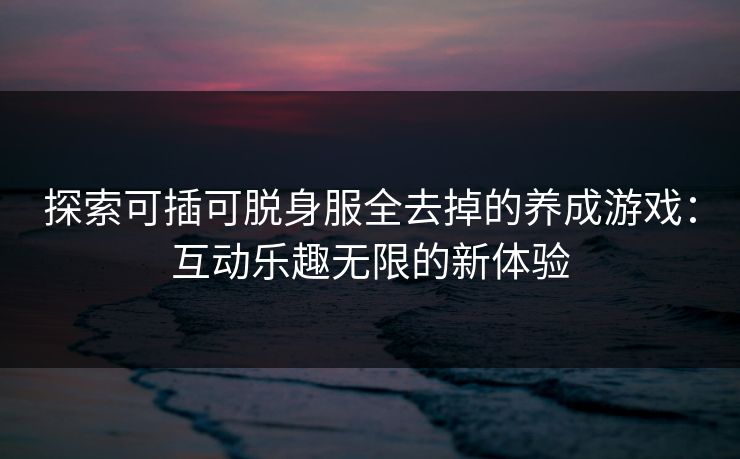 探索可插可脱身服全去掉的养成游戏：互动乐趣无限的新体验