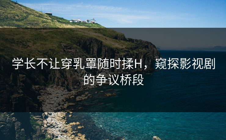 学长不让穿乳罩随时揉H，窥探影视剧的争议桥段