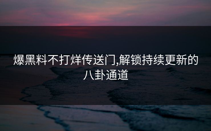 爆黑料不打烊传送门,解锁持续更新的八卦通道