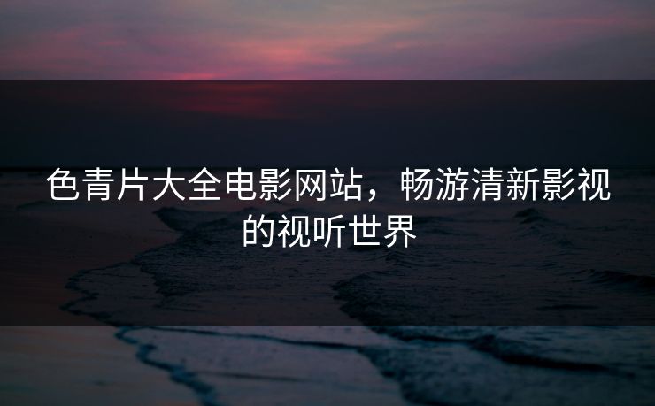 色青片大全电影网站,畅游清新影视的视听世界 色青片大全电影网站,畅游清新影视的视听世界