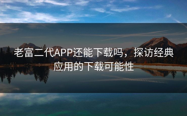 老富二代APP还能下载吗,探访经典应用的下载可能性 老富二代APP还能下载吗,探访经典应用的下载可能性