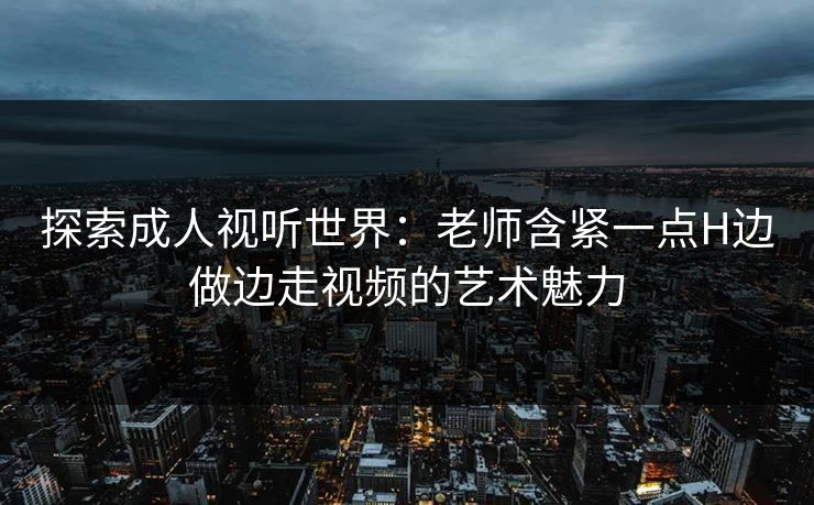 探索成人视听世界:老师含紧一点H边做边走视频的艺术魅力 探索成人视听世界:老师含紧一点H边做边走视频的艺术魅力
