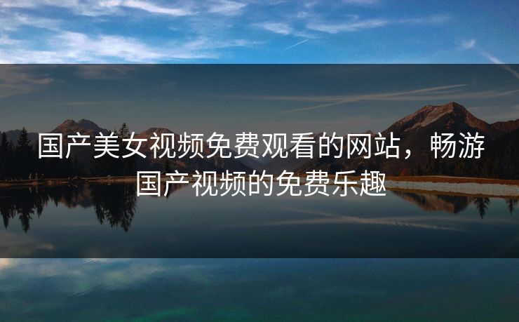 国产美女视频免费观看的网站,畅游国产视频的免费乐趣 国产美女视频免费观看的网站,畅游国产视频的免费乐趣
