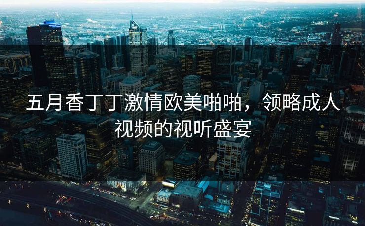 五月香丁丁激情欧美啪啪,领略成人视频的视听盛宴 五月香丁丁激情欧美啪啪,领略成人视频的视听盛宴