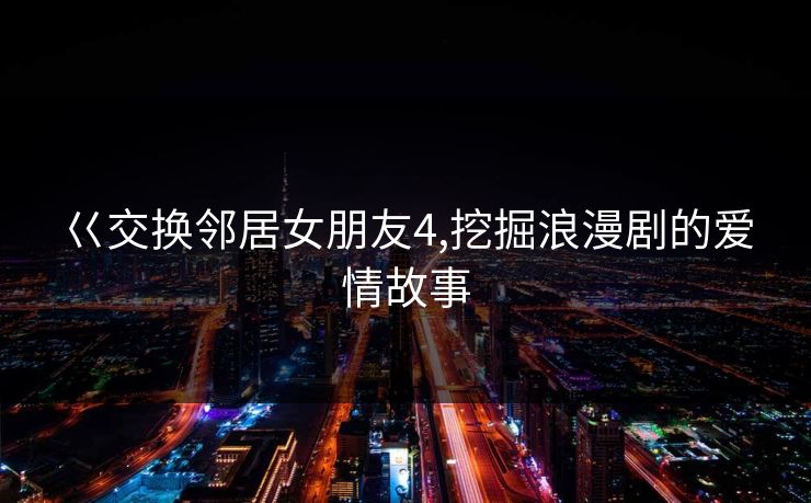 巜交换邻居女朋友4,挖掘浪漫剧的爱情故事