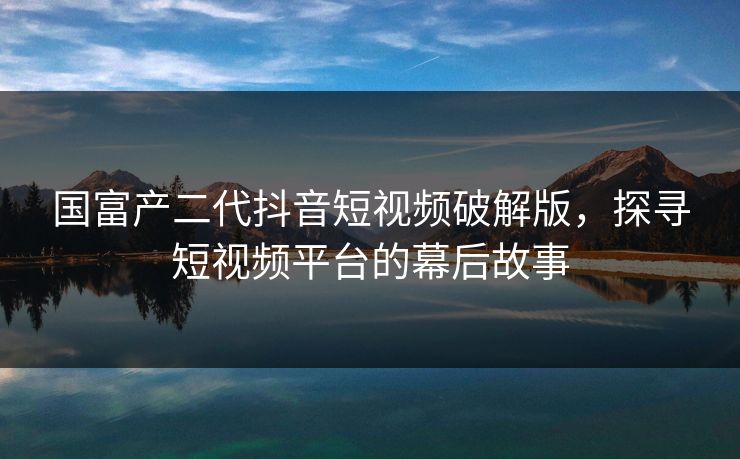 国富产二代抖音短视频破解版，探寻短视频平台的幕后故事