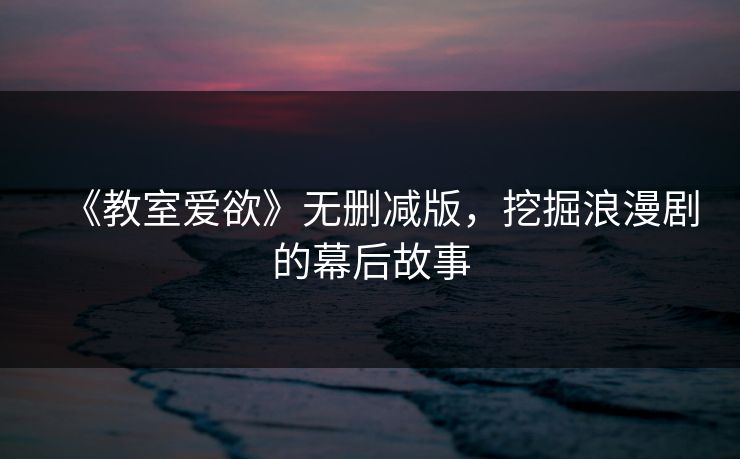 《教室爱欲》无删减版，挖掘浪漫剧的幕后故事