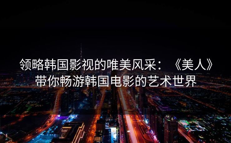 领略韩国影视的唯美风采:《美人》带你畅游韩国电影的艺术世界 领略韩国影视的唯美风采:《美人》带你畅游韩国电影的艺术世界