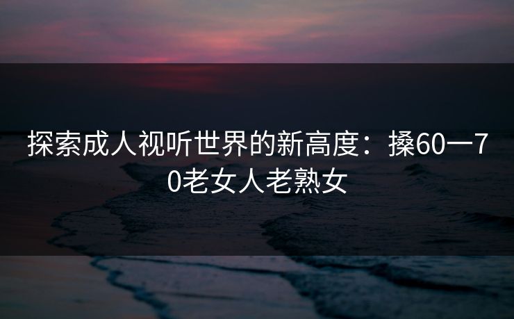 探索成人视听世界的新高度：搡60一70老女人老熟女