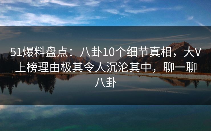 51爆料盘点:八卦10个细节真相,大V上榜理由极其令人沉沦其中,聊一聊八卦 51爆料盘点:八卦10个细节真相,大V上榜理由极其令人沉沦其中,聊一聊八卦
