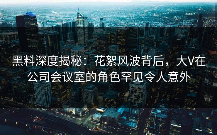 黑料深度揭秘:花絮风波背后,大V在公司会议室的角色罕见令人意外 黑料深度揭秘:花絮风波背后,大V在公司会议室的角色罕见令人意外
