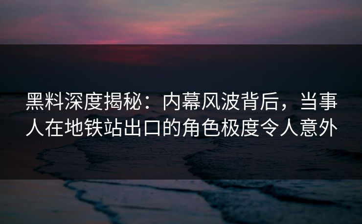 黑料深度揭秘：内幕风波背后，当事人在地铁站出口的角色极度令人意外