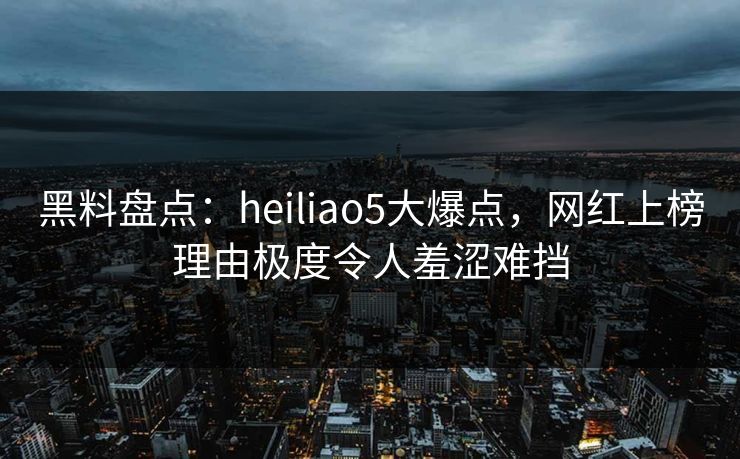 黑料盘点：heiliao5大爆点，网红上榜理由极度令人羞涩难挡