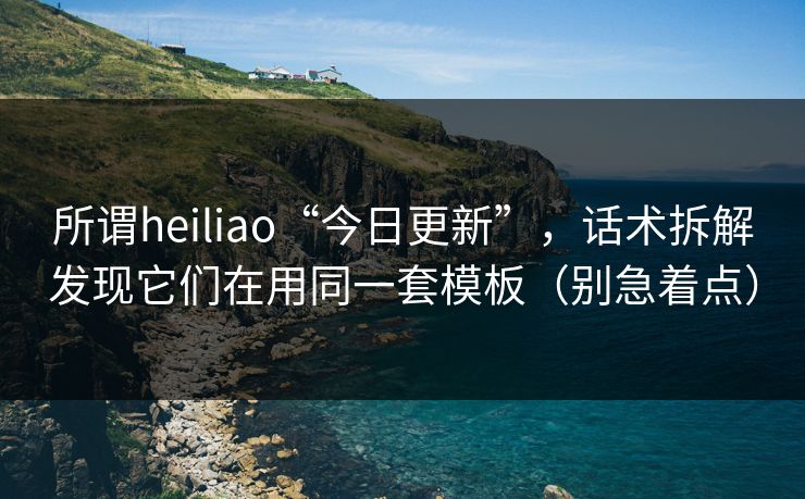 所谓heiliao“今日更新”，话术拆解发现它们在用同一套模板（别急着点）