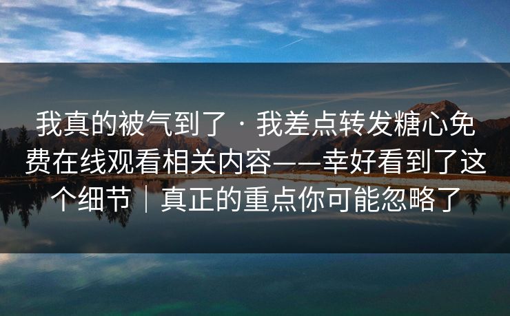 我真的被气到了 · 我差点转发糖心免费在线观看相关内容——幸好看到了这个细节｜真正的重点你可能忽略了