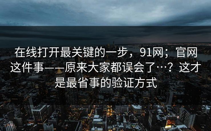 在线打开最关键的一步，91网；官网这件事——原来大家都误会了…？这才是最省事的验证方式