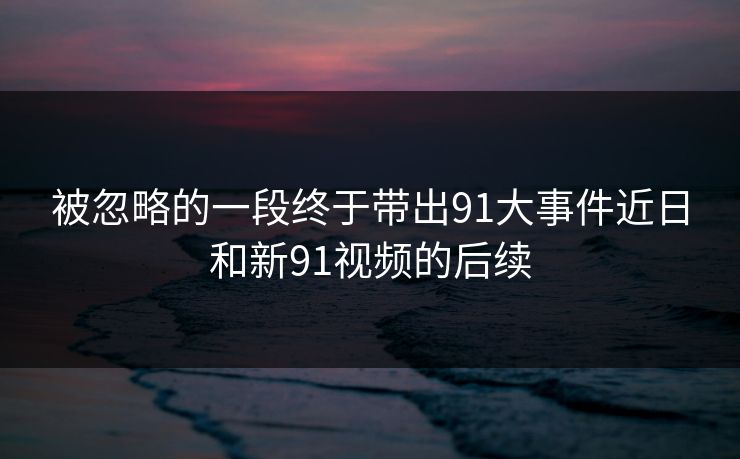 被忽略的一段终于带出91大事件近日和新91视频的后续 被忽略的一段终于带出91大事件近日和新91视频的后续